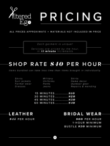 Pricing ALL PRICES APPROXIMATE MATERIALS NOT INCLUDED IN PRICE Each garment is unique! Services are priced by the hour, in 15 minute increments. SHOP RATE S40 PER HOUR Items bundled can take less time than items brought in individually. Shirts Suit jackets Formal wear Dresses Military Uniforms Pants Jeans Skirts Home decor Outdoor gear Repairs & mending 15 MINUTES = $10 30 MINUTES = $20 45 MINUTES = $30 60 MINUTES = $40 LEATHER = $45 PER HOUR BRIDAL WEAR = $6O PER HOUR, 1-HOUR MINIMUM BUSTLE $30 MINIMUM